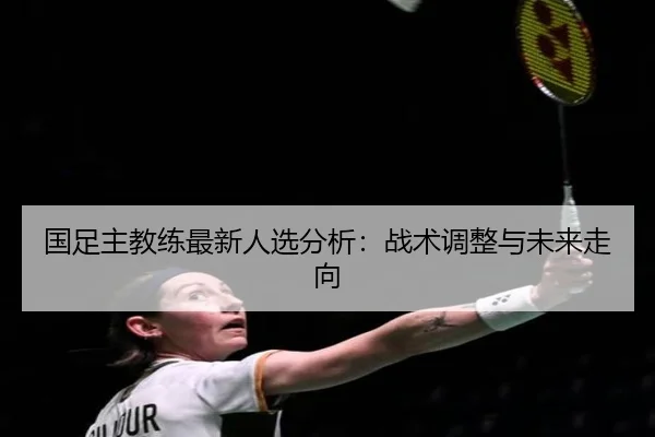 国足主教练最新人选分析：战术调整与未来走向